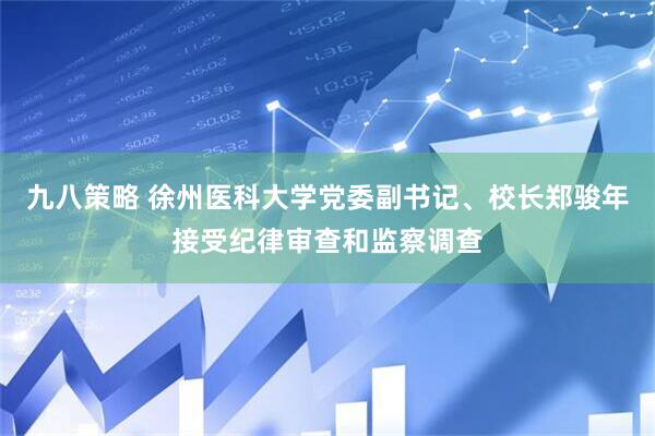 九八策略 徐州医科大学党委副书记、校长郑骏年接受纪律审查和监察调查