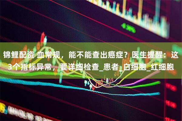 锦鲤配资 血常规，能不能查出癌症？医生提醒：这3个指标异常，要详细检查_患者_白细胞_红细胞
