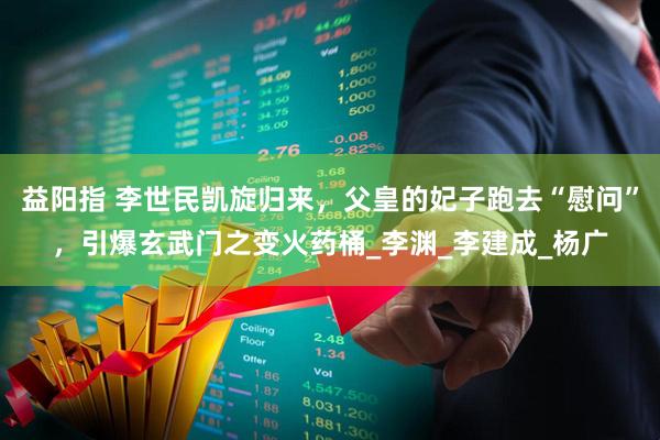 益阳指 李世民凯旋归来，父皇的妃子跑去“慰问”，引爆玄武门之变火药桶_李渊_李建成_杨广