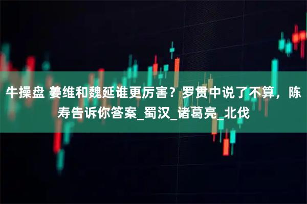 牛操盘 姜维和魏延谁更厉害？罗贯中说了不算，陈寿告诉你答案_蜀汉_诸葛亮_北伐