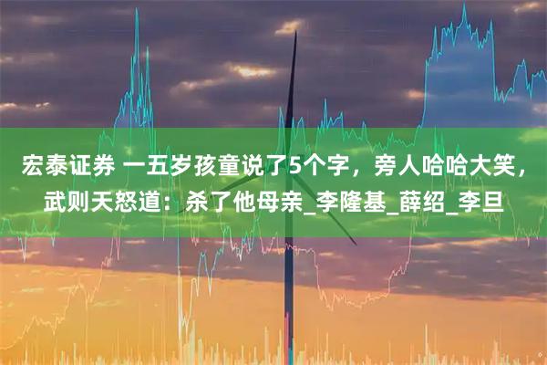 宏泰证券 一五岁孩童说了5个字，旁人哈哈大笑，武则天怒道：杀了他母亲_李隆基_薛绍_李旦