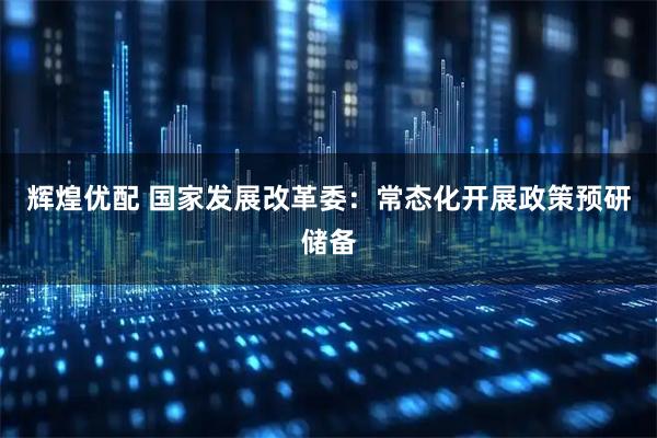 辉煌优配 国家发展改革委：常态化开展政策预研储备