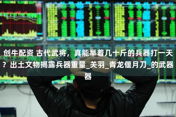 创牛配资 古代武将，真能举着几十斤的兵器打一天？出土文物揭露兵器重量_关羽_青龙偃月刀_的武器