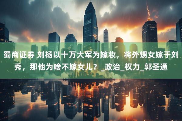 蜀商证券 刘杨以十万大军为嫁妆，将外甥女嫁于刘秀，那他为啥不嫁女儿？_政治_权力_郭圣通