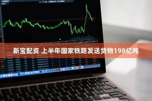 新宝配资 上半年国家铁路发送货物198亿吨