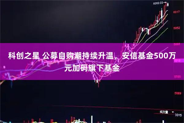 科创之星 公募自购潮持续升温，安信基金500万元加码旗下基金