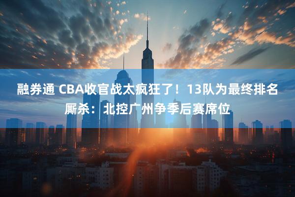 融券通 CBA收官战太疯狂了！13队为最终排名厮杀：北控广州争季后赛席位