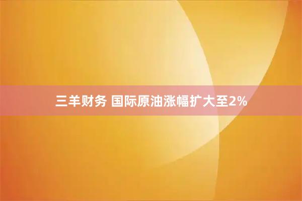 三羊财务 国际原油涨幅扩大至2%