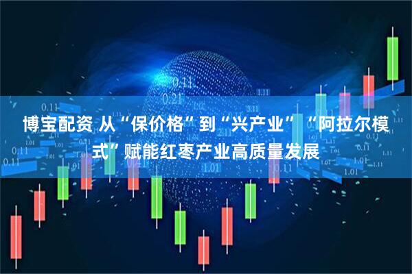 博宝配资 从“保价格”到“兴产业” “阿拉尔模式”赋能红枣产业高质量发展