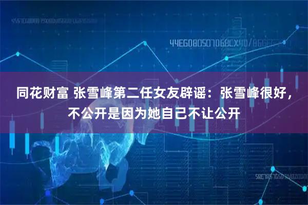 同花财富 张雪峰第二任女友辟谣:张雪峰很好,不公开是因为她自己不让公开