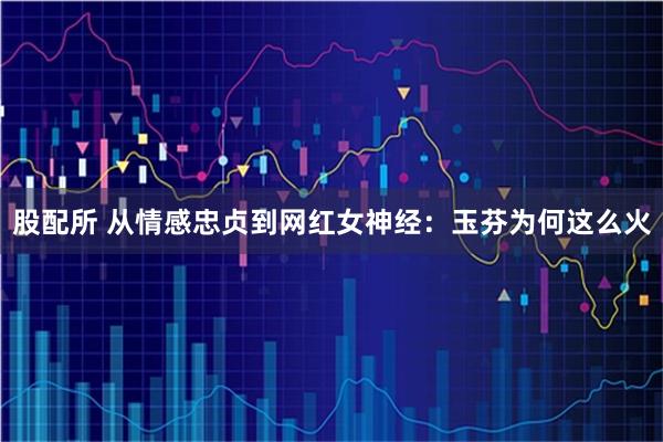 股配所 从情感忠贞到网红女神经:玉芬为何这么火