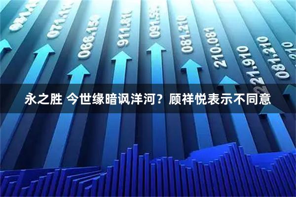 永之胜 今世缘暗讽洋河?顾祥悦表示不同意