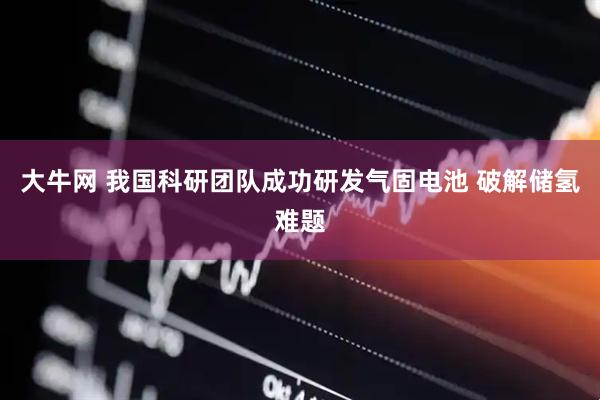 大牛网 我国科研团队成功研发气固电池 破解储氢难题