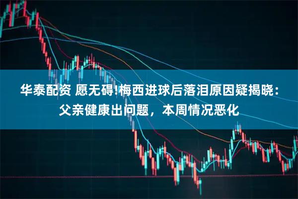 华泰配资 愿无碍!梅西进球后落泪原因疑揭晓:父亲健康出问题,本周情况恶化