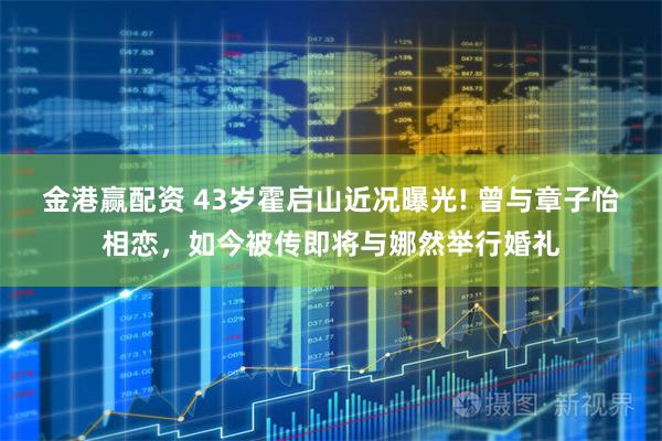 金港赢配资 43岁霍启山近况曝光! 曾与章子怡相恋，如今被传即将与娜然举行婚礼