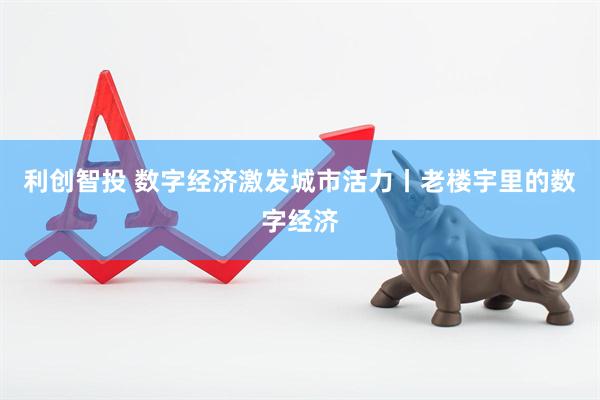 利创智投 数字经济激发城市活力丨老楼宇里的数字经济