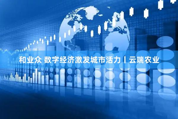 和业众 数字经济激发城市活力丨云端农业
